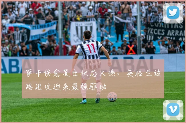 萨卡伤愈复出状态火热，英格兰边路进攻迎来最强驱动