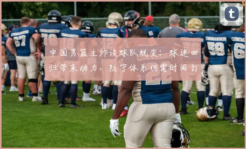 中国男篮主帅谈球队蜕变：球迷回归带来动力，防守体系仍需时间打磨