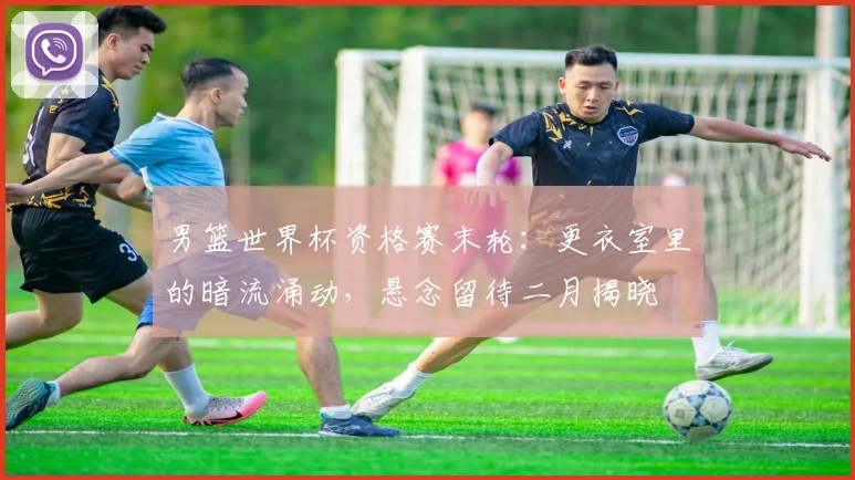 男篮世界杯资格赛末轮：更衣室里的暗流涌动，悬念留待二月揭晓