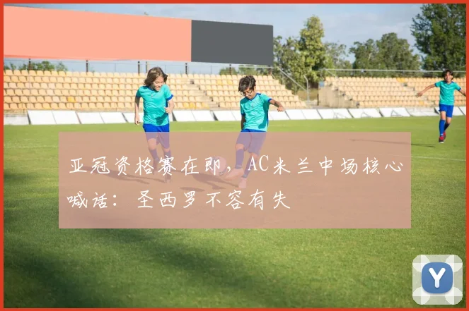 亚冠资格赛在即，AC米兰中场核心喊话：圣西罗不容有失