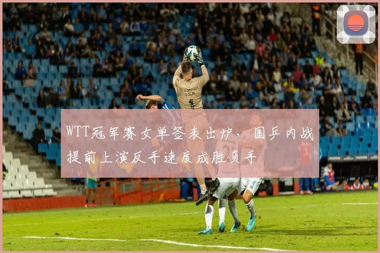 WTT冠军赛女单签表出炉，国乒内战提前上演反手速度成胜负手