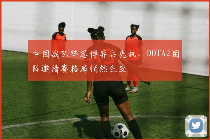 中国战队阵容博弈占先机，DOTA2国际邀请赛格局悄然生变