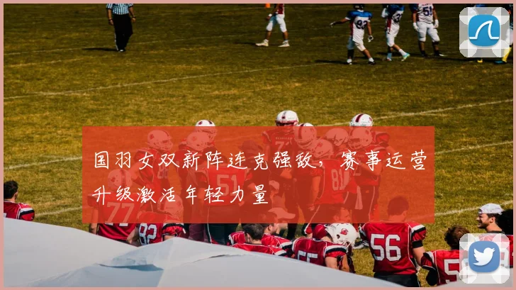 国羽女双新阵连克强敌，赛事运营升级激活年轻力量