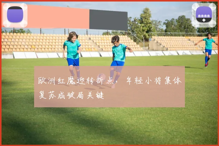欧洲红魔迎转折点，年轻小将集体复苏成破局关键