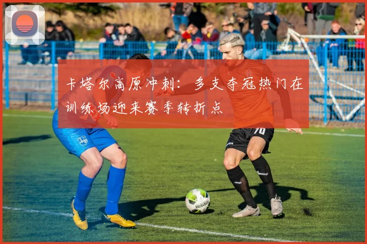 卡塔尔高原冲刺：多支夺冠热门在训练场迎来赛季转折点