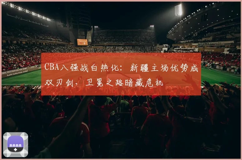 CBA八强战白热化：新疆主场优势成双刃剑，卫冕之路暗藏危机
