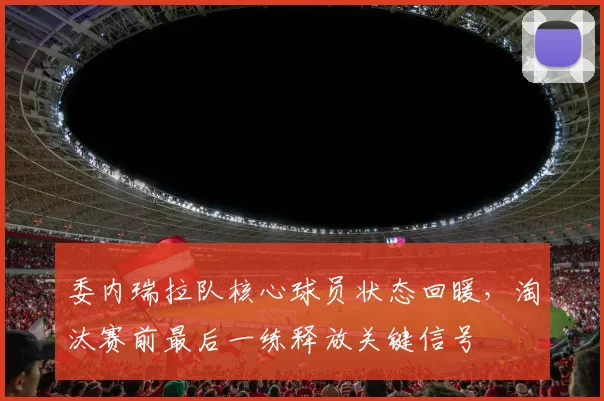 委内瑞拉队核心球员状态回暖，淘汰赛前最后一练释放关键信号