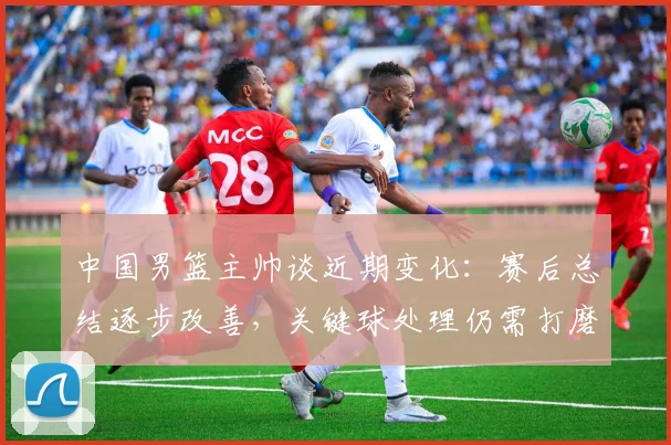 中国男篮主帅谈近期变化：赛后总结逐步改善，关键球处理仍需打磨