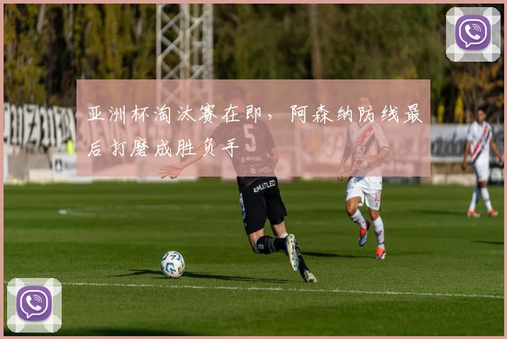 亚洲杯淘汰赛在即，阿森纳防线最后打磨成胜负手
