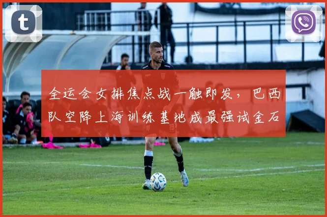 全运会女排焦点战一触即发，巴西队空降上海训练基地成最强试金石