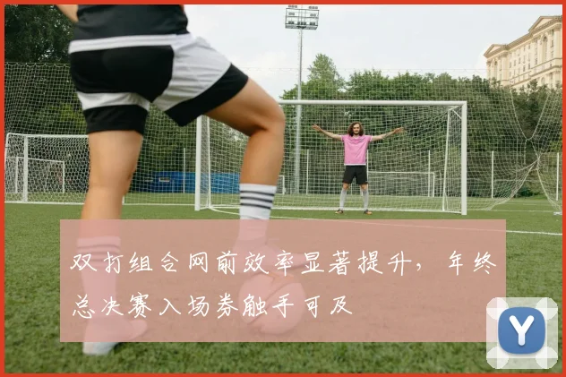 双打组合网前效率显著提升，年终总决赛入场券触手可及
