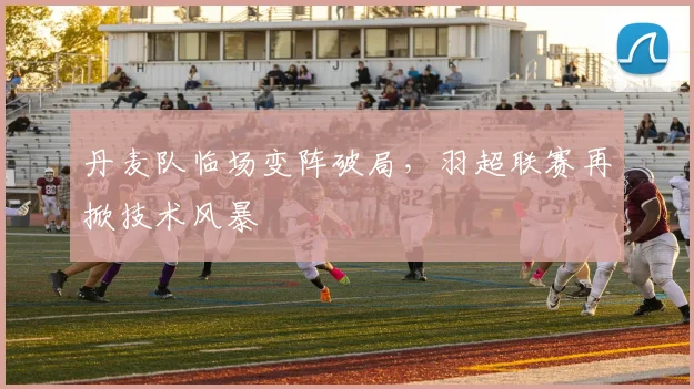 丹麦队临场变阵破局，羽超联赛再掀技术风暴