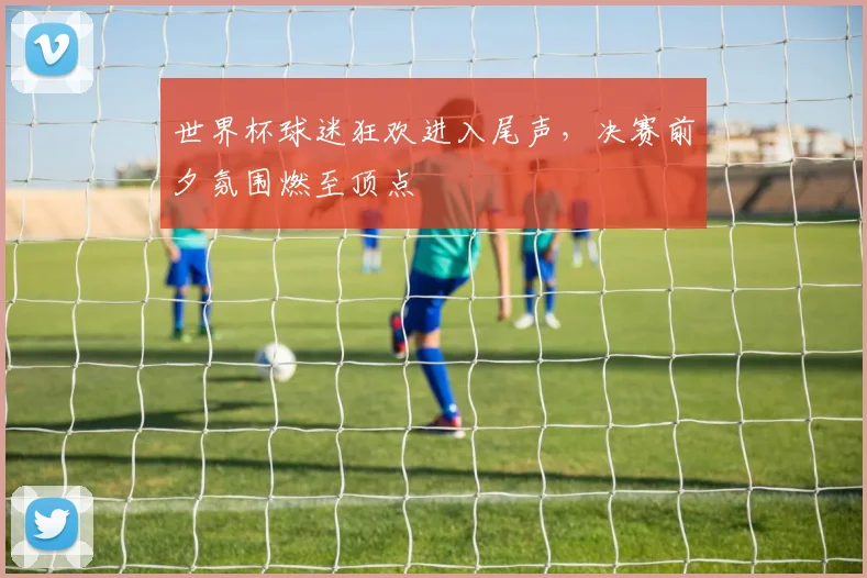 世界杯球迷狂欢进入尾声，决赛前夕氛围燃至顶点