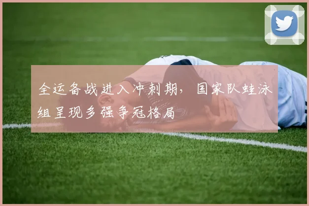 全运备战进入冲刺期，国家队蛙泳组呈现多强争冠格局