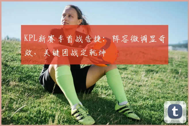 KPL新赛季首战告捷：阵容微调显奇效，关键团战定乾坤