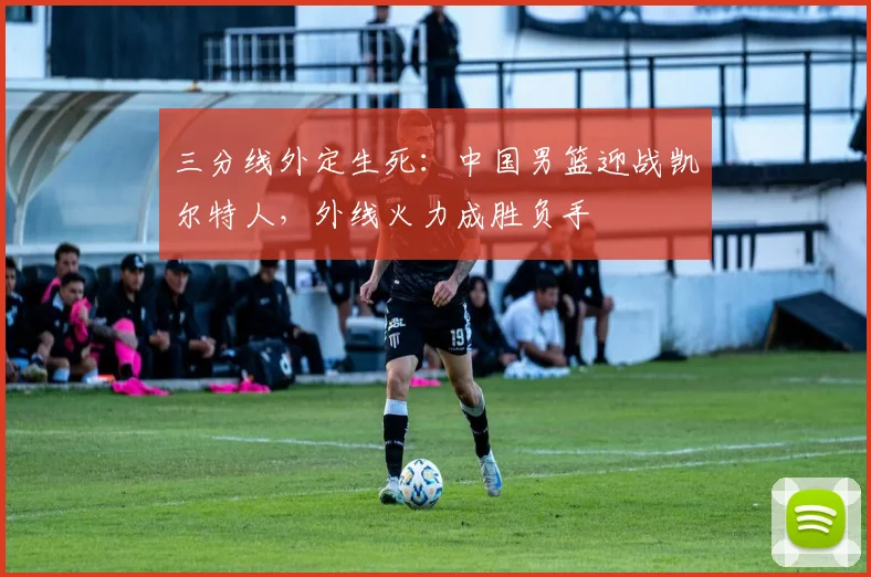 三分线外定生死：中国男篮迎战凯尔特人，外线火力成胜负手
