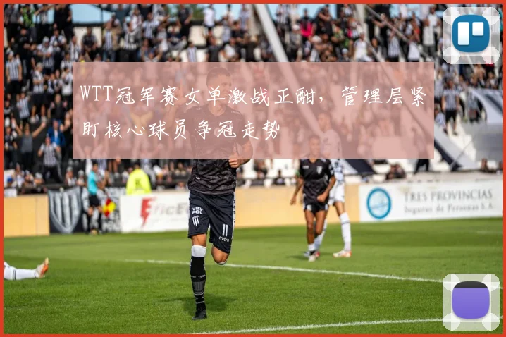 WTT冠军赛女单激战正酣，管理层紧盯核心球员争冠走势