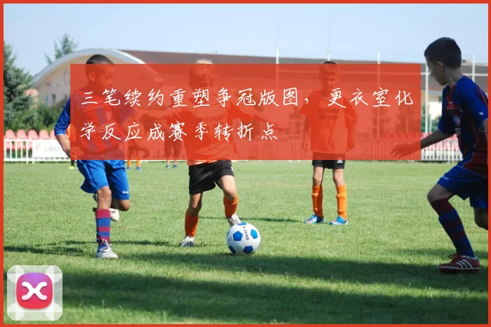三笔续约重塑争冠版图，更衣室化学反应成赛季转折点