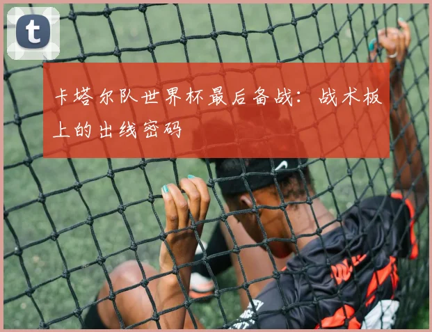 卡塔尔队世界杯最后备战：战术板上的出线密码