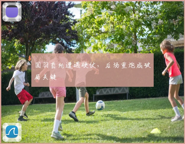 国羽首轮遭遇硬仗，后场重炮成破局关键