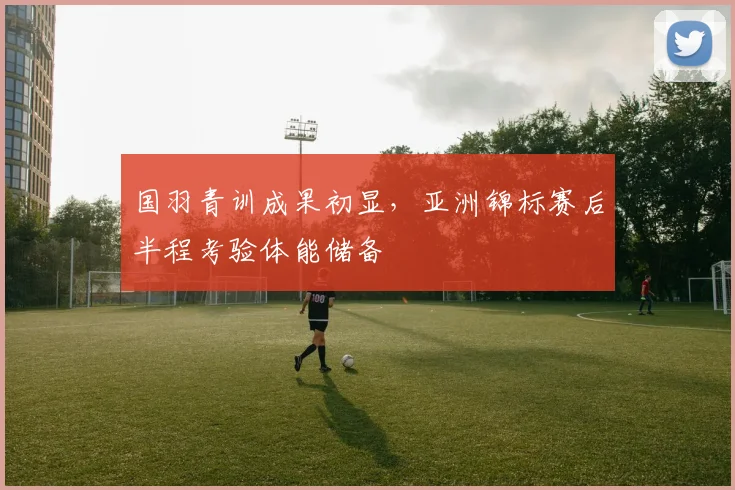 国羽青训成果初显，亚洲锦标赛后半程考验体能储备