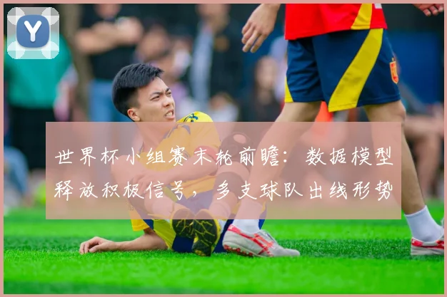 世界杯小组赛末轮前瞻：数据模型释放积极信号，多支球队出线形势有望逆转