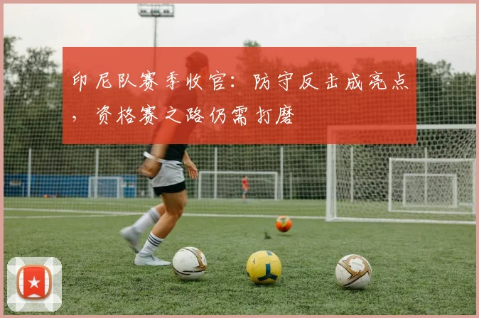 印尼队赛季收官：防守反击成亮点，资格赛之路仍需打磨