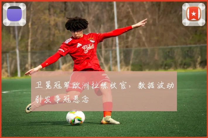 卫冕冠军欧洲拉练收官，数据波动引发争冠悬念
