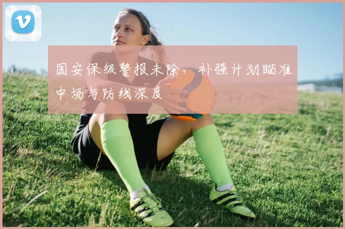 国安保级警报未除，补强计划瞄准中场与防线深度
