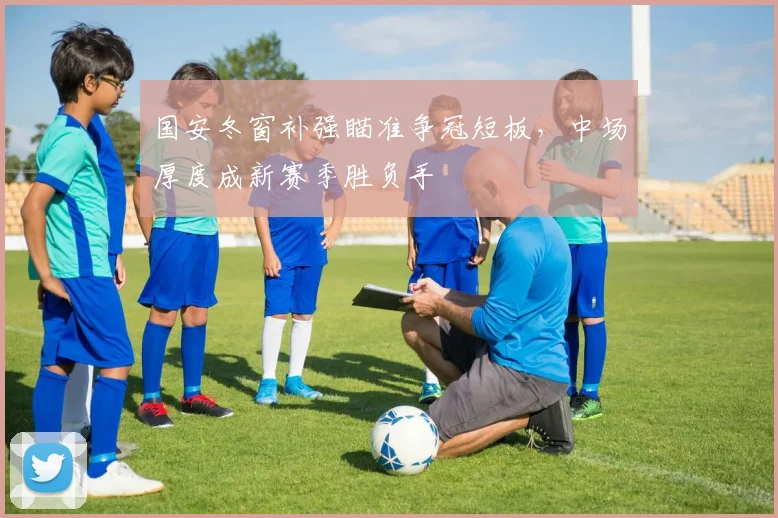 国安冬窗补强瞄准争冠短板，中场厚度成新赛季胜负手