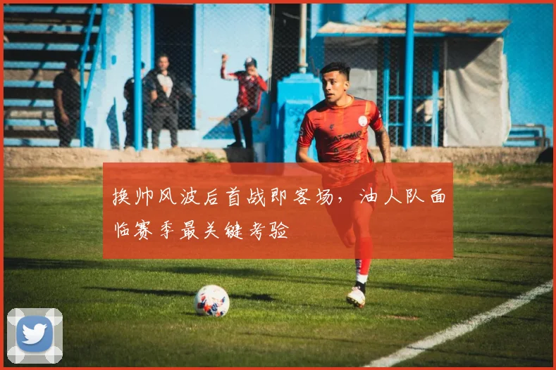 换帅风波后首战即客场，油人队面临赛季最关键考验