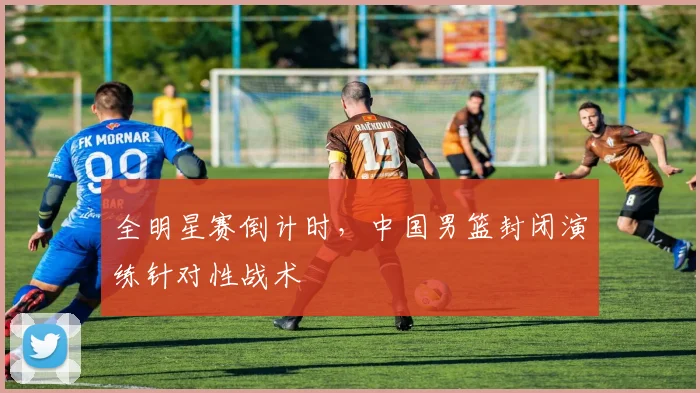 全明星赛倒计时，中国男篮封闭演练针对性战术