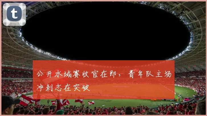 公开水域赛收官在即，青年队主场冲刺志在突破