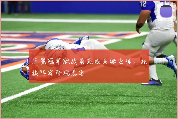 卫冕冠军欧战前完成关键合练，轮换阵容浮现悬念