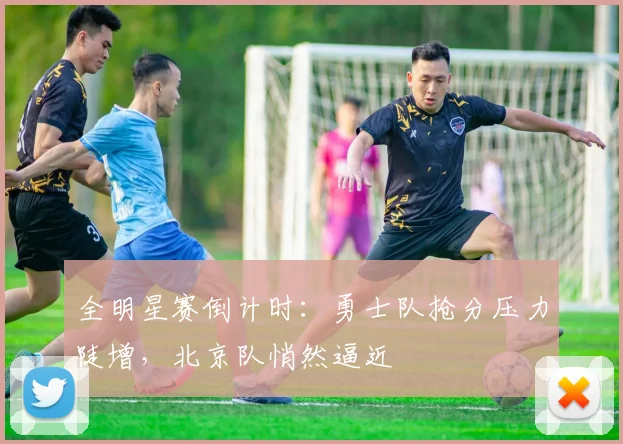 全明星赛倒计时：勇士队抢分压力陡增，北京队悄然逼近