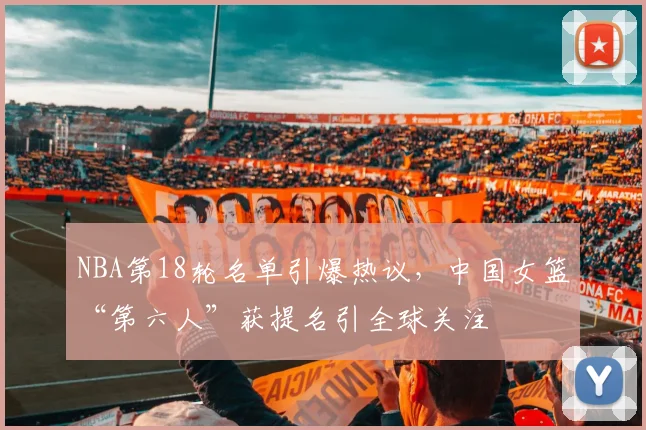 NBA第18轮名单引爆热议，中国女篮“第六人”获提名引全球关注