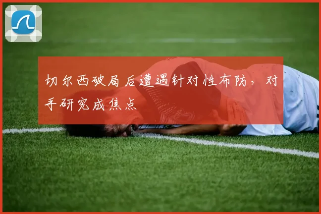 切尔西破局后遭遇针对性布防，对手研究成焦点