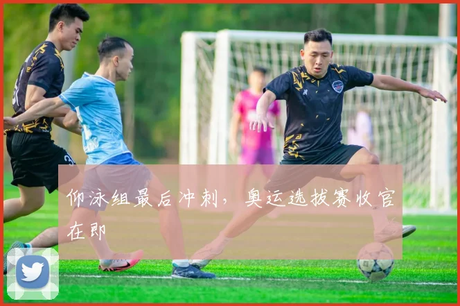 仰泳组最后冲刺，奥运选拔赛收官在即