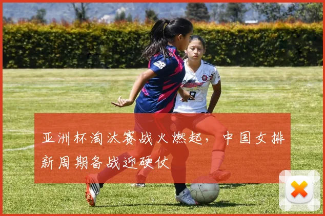亚洲杯淘汰赛战火燃起，中国女排新周期备战迎硬仗