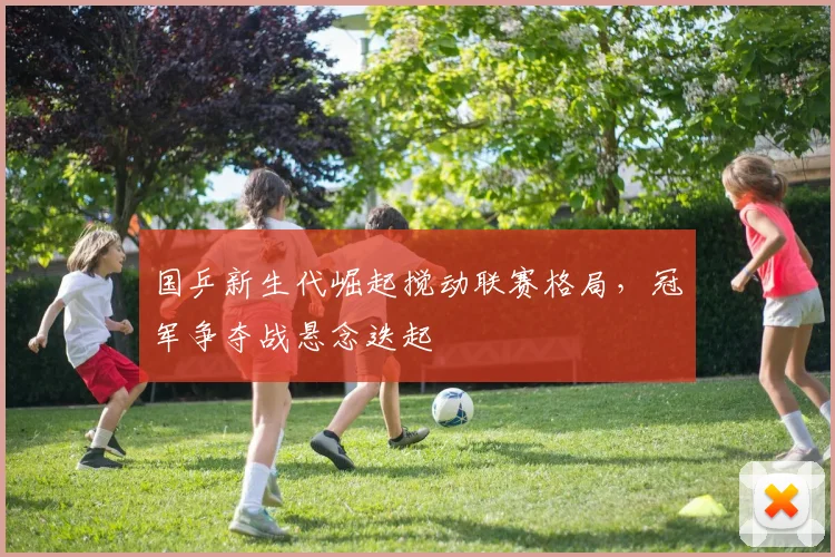 国乒新生代崛起搅动联赛格局，冠军争夺战悬念迭起
