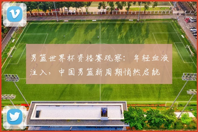 男篮世界杯资格赛观察：年轻血液注入，中国男篮新周期悄然启航