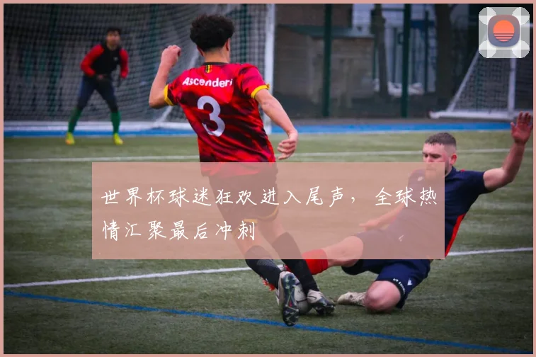 世界杯球迷狂欢进入尾声，全球热情汇聚最后冲刺