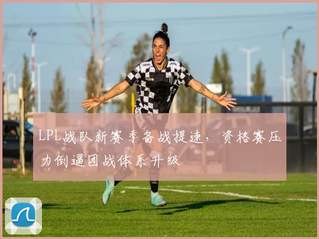 LPL战队新赛季备战提速，资格赛压力倒逼团战体系升级