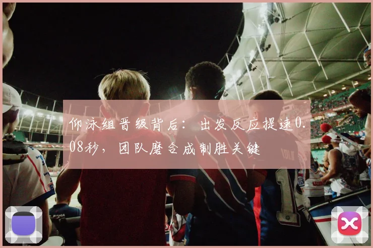 仰泳组晋级背后：出发反应提速0.08秒，团队磨合成制胜关键