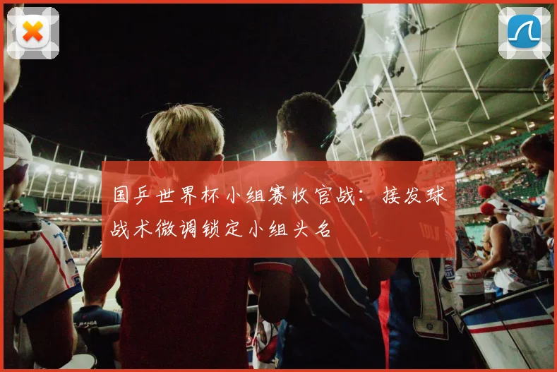 国乒世界杯小组赛收官战：接发球战术微调锁定小组头名