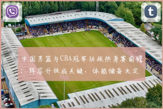 中国男篮与CBA冠军劲旅热身赛前瞻：阵容升级成关键，体能储备决定胜负走向