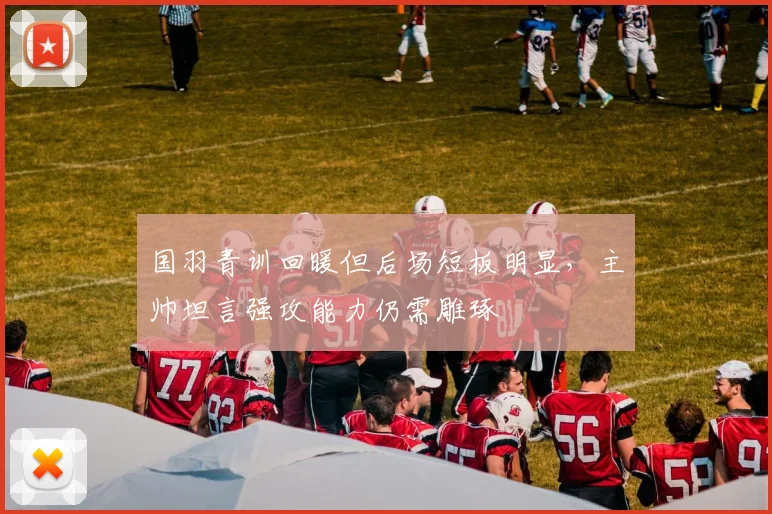 国羽青训回暖但后场短板明显，主帅坦言强攻能力仍需雕琢