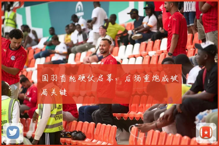 国羽首轮硬仗启幕，后场重炮成破局关键