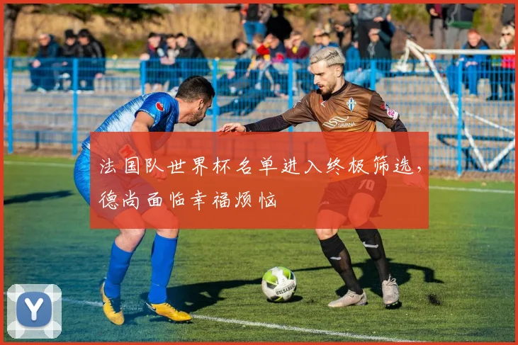 法国队世界杯名单进入终极筛选，德尚面临幸福烦恼