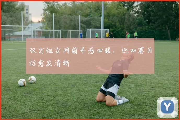 双打组合网前手感回暖，巡回赛目标愈发清晰